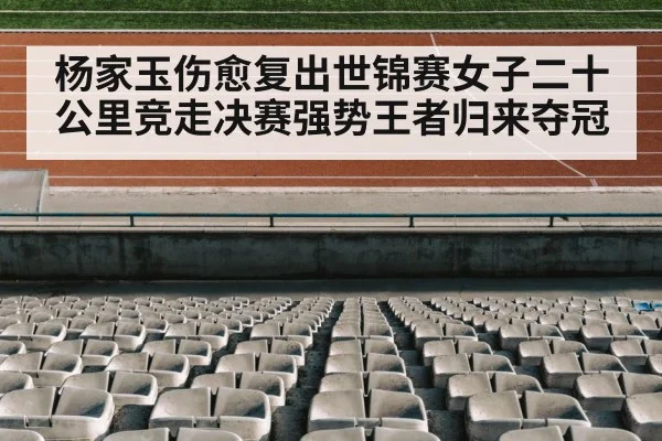 杨家玉伤愈复出世锦赛女子二十公里竞走决赛强势王者归来夺冠