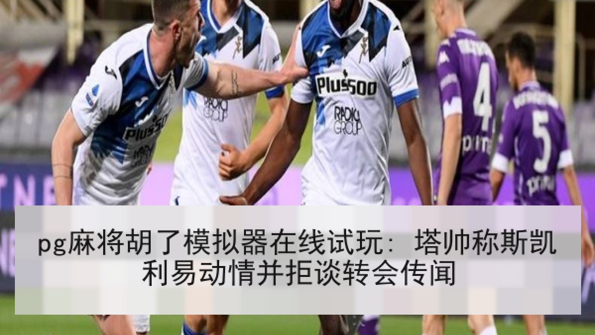 pg麻将胡了模拟器在线试玩: 塔帅称斯凯利易动情并拒谈转会传闻